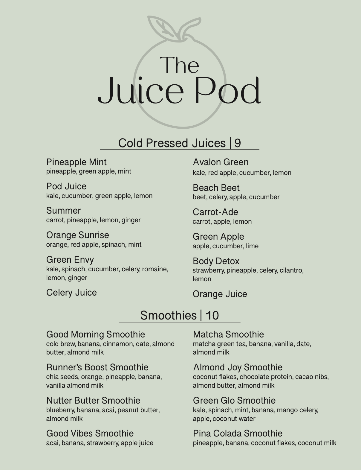 Menu labled The Juice Pod. The background is a muted light green color with a graphic of an orange. The first section includes cold pressed juices that are 9 dollars. There's Pineapple Mint with pineapple, green apple, and mint. Pod Juice with kale, cucumber, green apple, and lemon. Summer with carrot, pineapple, lemon, and ginger. Orange Sunrise with orange, red apple, spinach, and mint. Green Envy with kale, spinach, cucumber, celery, romaine, lemon, and ginger. Celery Juice. Avalon Green with kale, red apple, cucumber, and lemon. Beach Beet with beet, celery, apple, and cucumber. Carrot-Ade with carrot, apple, lemon. Green Apple with apple, cucumber, lime. Body Detox with strawberry, pineapple, celery, cilantro, lemon. And lastly Orange Juice. The second section includes smoothies that are 10 dollars. There's Good Morning Smoothie with cold brew, banana, cinnamon, date, almond butter, almond milk. Runner's Boost Smoothie with chia seeds, orange, pineapple, banana, vanilla almond milk. Nutter Butter Smoothie with blueberry, banana, acai, peanut butter, almond milk. Good Vibes Smoothie with acai, banana, strawberry, apple juice. Matcha Smoothie with matcha green tea, banana, vanilla, date, almond milk. Almond Joy Smoothie with coconut flakes, chocolate protein, cacao nibs, almond butter, almond milk. Green Glo Smoothie with kale, spinach, mint, banana, mango celery, apple, coconutwater. Lastly Pina Colada Smoothie with pineapple, banana, coconutflakes, coconut milk.