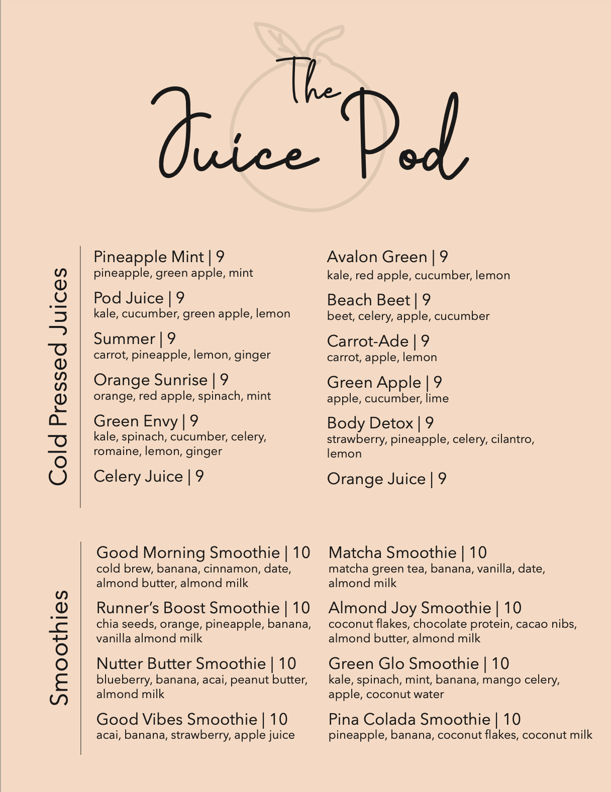 Menu labled The Juice Pod. The background is a light orange color with a graphic of an orange. The first section includes cold pressed juices that are 9 dollars. There's Pineapple Mint with pineapple, green apple, and mint. Pod Juice with kale, cucumber, green apple, and lemon. Summer with carrot, pineapple, lemon, and ginger. Orange Sunrise with orange, red apple, spinach, and mint. Green Envy with kale, spinach, cucumber, celery, romaine, lemon, and ginger. Celery Juice. Avalon Green with kale, red apple, cucumber, and lemon. Beach Beet with beet, celery, apple, and cucumber. Carrot-Ade with carrot, apple, lemon. Green Apple with apple, cucumber, lime. Body Detox with strawberry, pineapple, celery, cilantro, lemon. And lastly Orange Juice. The second section includes smoothies that are 10 dollars. There's Good Morning Smoothie with cold brew, banana, cinnamon, date, almond butter, almond milk. Runner's Boost Smoothie with chia seeds, orange, pineapple, banana, vanilla almond milk. Nutter Butter Smoothie with blueberry, banana, acai, peanut butter, almond milk. Good Vibes Smoothie with acai, banana, strawberry, apple juice. Matcha Smoothie with matcha green tea, banana, vanilla, date, almond milk. Almond Joy Smoothie with coconut flakes, chocolate protein, cacao nibs, almond butter, almond milk. Green Glo Smoothie with kale, spinach, mint, banana, mango celery, apple, coconutwater. Lastly Pina Colada Smoothie with pineapple, banana, coconutflakes, coconut milk.