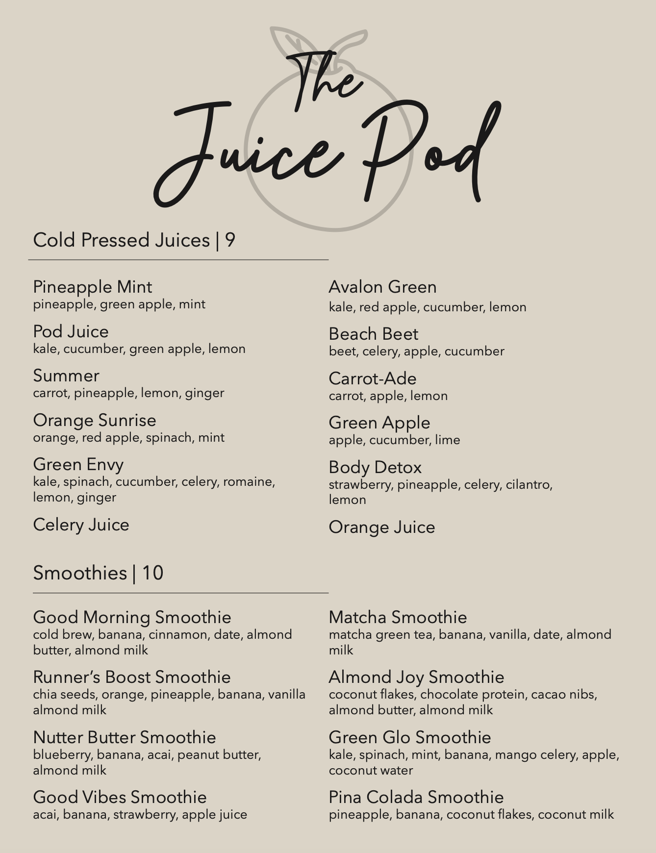 Menu labled The Juice Pod. The background is a brown-beige color with a graphic of an orange. The first section includes cold pressed juices that are 9 dollars. There's Pineapple Mint with pineapple, green apple, and mint. Pod Juice with kale, cucumber, green apple, and lemon. Summer with carrot, pineapple, lemon, and ginger. Orange Sunrise with orange, red apple, spinach, and mint. Green Envy with kale, spinach, cucumber, celery, romaine, lemon, and ginger. Celery Juice. Avalon Green with kale, red apple, cucumber, and lemon. Beach Beet with beet, celery, apple, and cucumber. Carrot-Ade with carrot, apple, lemon. Green Apple with apple, cucumber, lime. Body Detox with strawberry, pineapple, celery, cilantro, lemon. And lastly Orange Juice. The second section includes smoothies that are 10 dollars. There's Good Morning Smoothie with cold brew, banana, cinnamon, date, almond butter, almond milk. Runner's Boost Smoothie with chia seeds, orange, pineapple, banana, vanilla almond milk. Nutter Butter Smoothie with blueberry, banana, acai, peanut butter, almond milk. Good Vibes Smoothie with acai, banana, strawberry, apple juice. Matcha Smoothie with matcha green tea, banana, vanilla, date, almond milk. Almond Joy Smoothie with coconut flakes, chocolate protein, cacao nibs, almond butter, almond milk. Green Glo Smoothie with kale, spinach, mint, banana, mango celery, apple, coconutwater. Lastly Pina Colada Smoothie with pineapple, banana, coconutflakes, coconut milk.